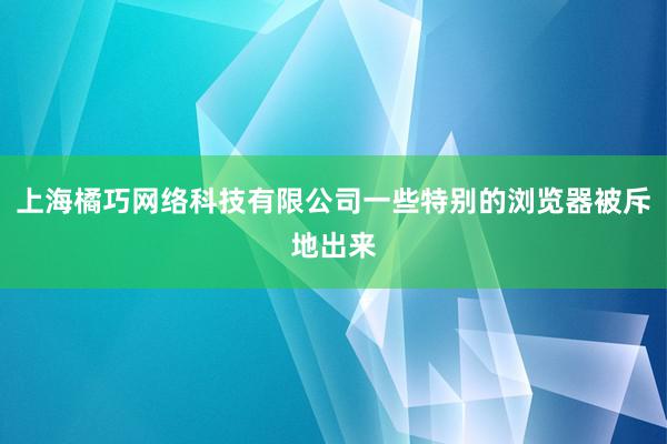 上海橘巧网络科技有限公司一些特别的浏览器被斥地出来